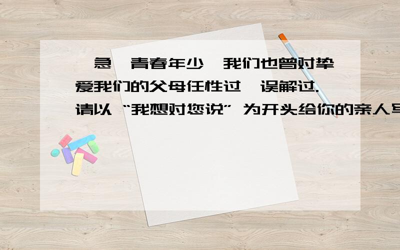 【急】青春年少,我们也曾对挚爱我们的父母任性过,误解过.请以 “我想对您说” 为开头给你的亲人写一篇字青春年少,我们也曾对挚爱我们的父母任性过,误解过.请以 “ ,我想对您说” 为开