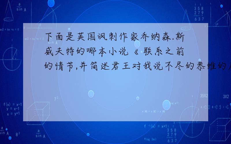 下面是英国讽刺作家乔纳森.斯威夫特的哪本小说《 联系之前的情节,并简述君王对我说不尽的恭维的原因我越往前走,海峡就越浅.不多一会我已经走进岸边,到了可以听见喊声的地方.这位伟大