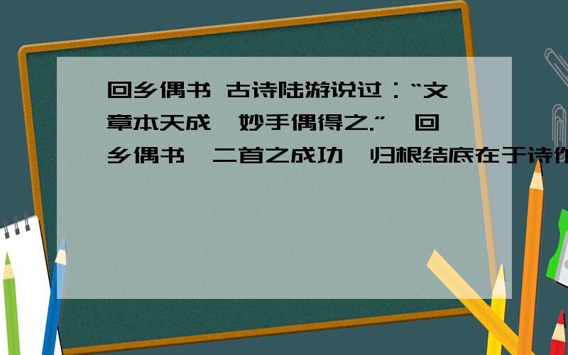 回乡偶书 古诗陆游说过：“文章本天成,妙手偶得之.”《回乡偶书》二首之成功,归根结底在于诗作展现的是一片化境.诗的感情自然、逼真,语言声韵仿佛自肺腑自然流出,朴实无华,毫不雕琢,