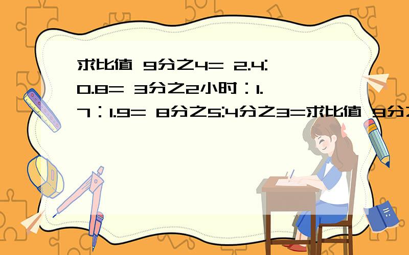 求比值 9分之4= 2.4:0.8= 3分之2小时：1.7：1.9= 8分之5:4分之3=求比值 9分之4= 2.4:0.8= 3分之2小时：1.7：1.9= 8分之5:4分之3=