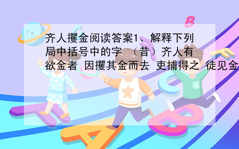 齐人攫金阅读答案1、解释下列局中括号中的字 （昔）齐人有欲金者 因攫其金而去 吏捕得之 徒见金 2、翻译 人皆在焉,子攫人之金何?　　　　　　3、下面句中加点的词用得好,请你说说好在