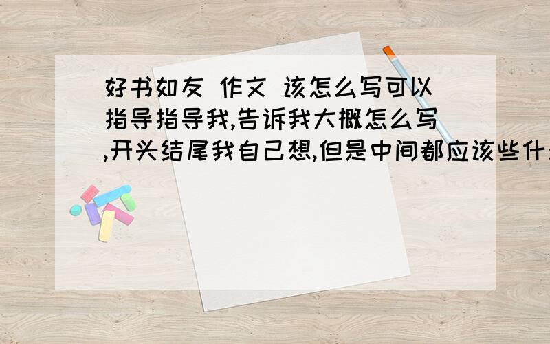 好书如友 作文 该怎么写可以指导指导我,告诉我大概怎么写,开头结尾我自己想,但是中间都应该些什么内容,如果是给我一篇文章的话,那就不用了,百度上的那些我都看过了,对了,是初三文章.