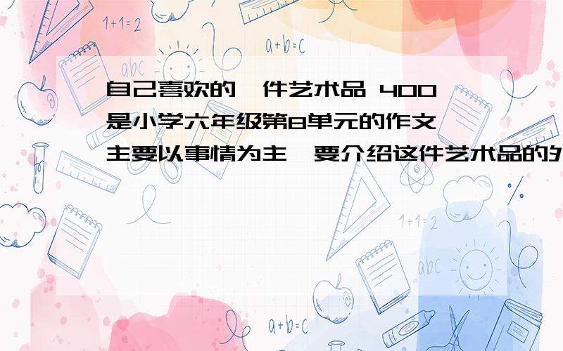 自己喜欢的一件艺术品 400是小学六年级第8单元的作文,主要以事情为主,要介绍这件艺术品的外貌,用些联想的手法