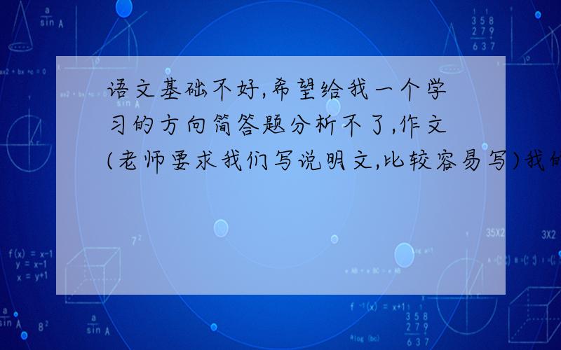 语文基础不好,希望给我一个学习的方向简答题分析不了,作文(老师要求我们写说明文,比较容易写)我的作文水平不,写不出感觉(感觉是口水话,都没有信心了).大事分析一下.