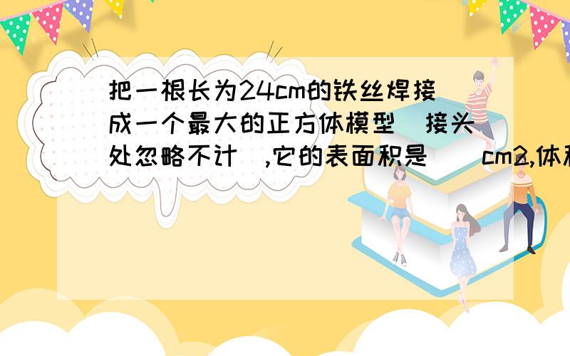 把一根长为24cm的铁丝焊接成一个最大的正方体模型（接头处忽略不计）,它的表面积是（）cm2,体积是（）cm3.