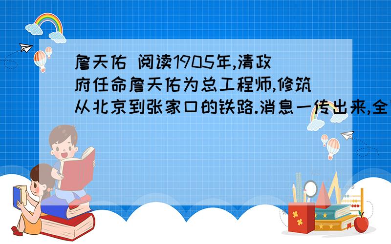 詹天佑 阅读1905年,清政府任命詹天佑为总工程师,修筑从北京到张家口的铁路.消息一传出来,全国轰动,大家说这一回咱们可争了一口气.帝国主义者却认为这是个笑话.有一家外国报纸轻蔑地说