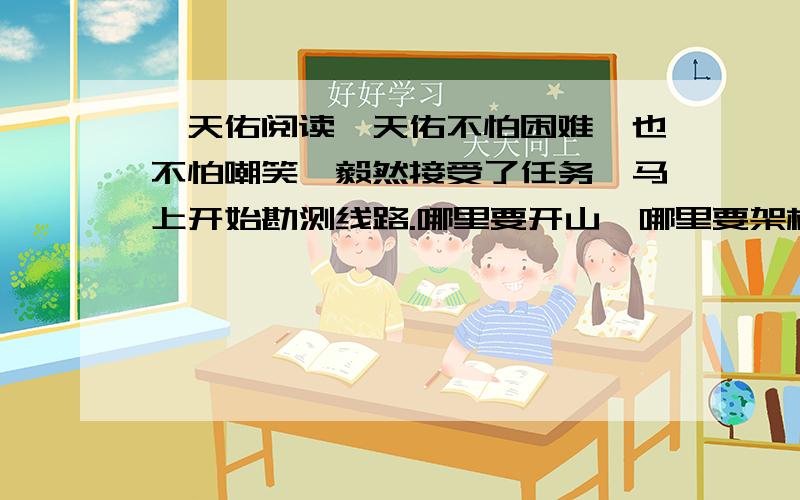 詹天佑阅读詹天佑不怕困难,也不怕嘲笑,毅然接受了任务,马上开始勘测线路.哪里要开山,哪里要架桥,哪里要把陡坡铲平,哪里要把弯度改小,都要经过勘测,进行周密计算.詹天佑经常勉励工作人