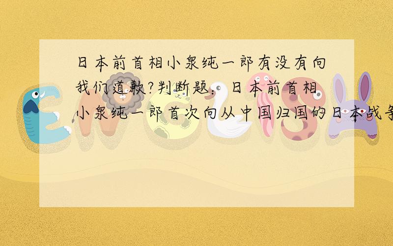 日本前首相小泉纯一郎有没有向我们道歉?判断题：日本前首相小泉纯一郎首次向从中国归国的日本战争孤儿道歉.饿.你也太苛刻了!就算是从日本归国的中国孤儿道歉好吧!那有没有呢?