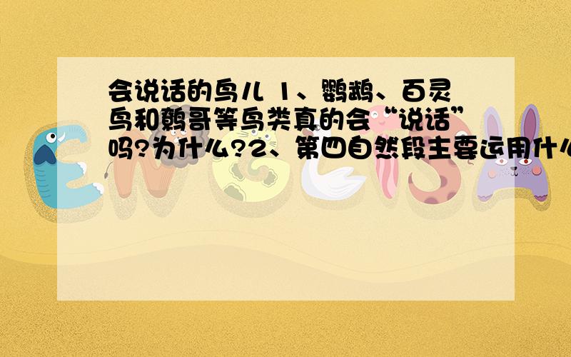 会说话的鸟儿 1、鹦鹉、百灵鸟和鹩哥等鸟类真的会“说话”吗?为什么?2、第四自然段主要运用什么说明方法?有何作用?3、第8段是从哪些方面来介绍八哥的?4、第9段引用白居易的诗句有何作