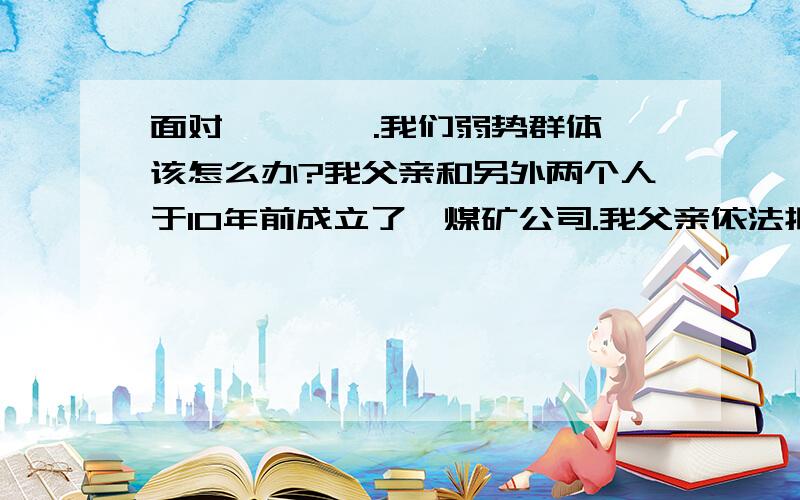 面对 *** .我们弱势群体该怎么办?我父亲和另外两个人于10年前成立了一煤矿公司.我父亲依法拥有公司25%的股份.后来公司就被法人代表背着我父亲和另外一个股东以3700万的价格私自买给了别