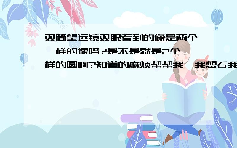 双筒望远镜双眼看到的像是两个一样的像吗?是不是就是2个一样的圆啊?知道的麻烦帮帮我,我想看我的望远镜是不是有问题.用双筒望远镜看到的是两个圆,还有看到的景物都一样的.我看别人说