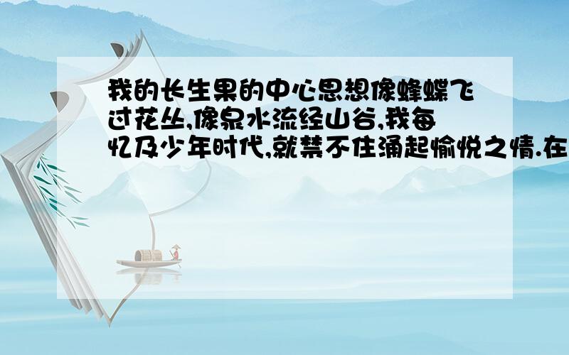 我的长生果的中心思想像蜂蝶飞过花丛,像泉水流经山谷,我每忆及少年时代,就禁不住涌起愉悦之情.在记忆的心扉中,少年时代的读书生活恰似一幅流光溢彩的画页,也似一阕跳跃的欢快音符的