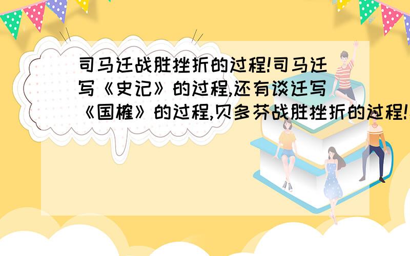 司马迁战胜挫折的过程!司马迁写《史记》的过程,还有谈迁写《国榷》的过程,贝多芬战胜挫折的过程!小生感激不尽！妈的个逼，没人答算了！