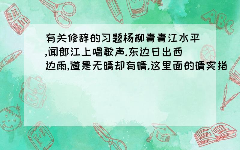 有关修辞的习题杨柳青青江水平,闻郎江上唱歌声.东边日出西边雨,道是无晴却有晴.这里面的晴实指___暗指____其效果是_____不需要什么非常正确,言之有理即可