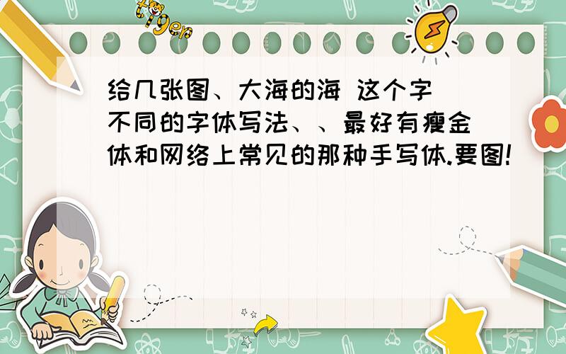 给几张图、大海的海 这个字 不同的字体写法、、最好有瘦金体和网络上常见的那种手写体.要图!