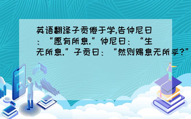 英语翻译子贡倦于学,告仲尼曰：“愿有所息.”仲尼曰：“生无所息.”子贡曰：“然则赐息无所乎?”仲尼曰：“有焉耳,望其圹,皋如也,宰如也,坟如也,鬲如也,则知所息矣.”子贡曰：“大哉