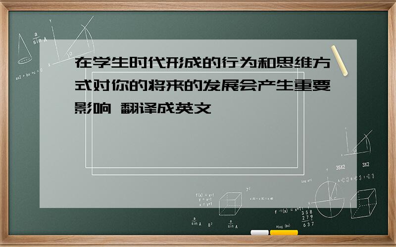 在学生时代形成的行为和思维方式对你的将来的发展会产生重要影响 翻译成英文