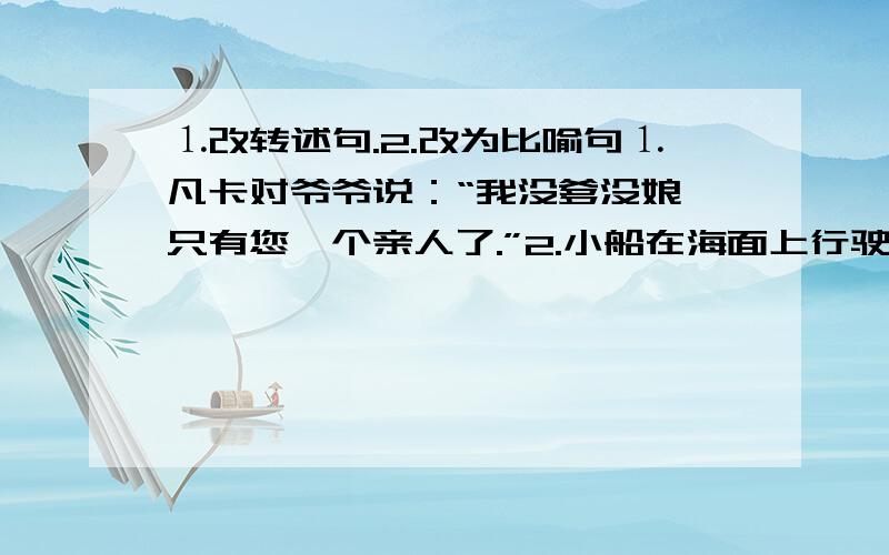 ⒈改转述句.2.改为比喻句⒈凡卡对爷爷说：“我没爹没娘,只有您一个亲人了.”2.小船在海面上行驶.