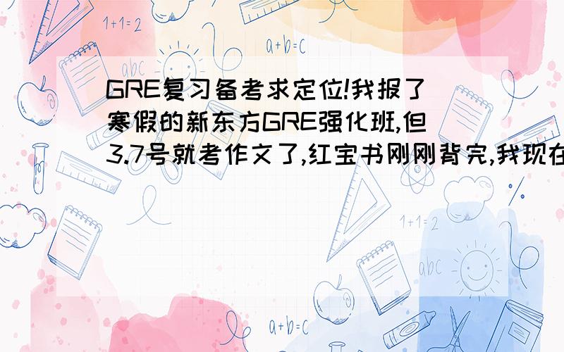 GRE复习备考求定位!我报了寒假的新东方GRE强化班,但3.7号就考作文了,红宝书刚刚背完,我现在应该做些什么呢?看什么书?望各位前辈指教