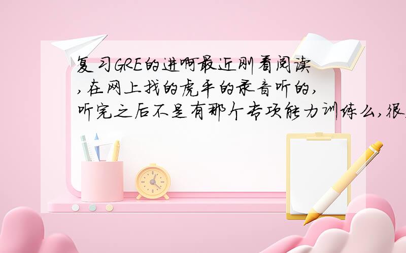 复习GRE的进啊最近刚看阅读,在网上找的虎平的录音听的,听完之后不是有那个专项能力训练么,很迷茫啊,光看又不做题,能有效果吗?这几天效率奇低无比（真真是奇低无比,完全不知道该怎么进