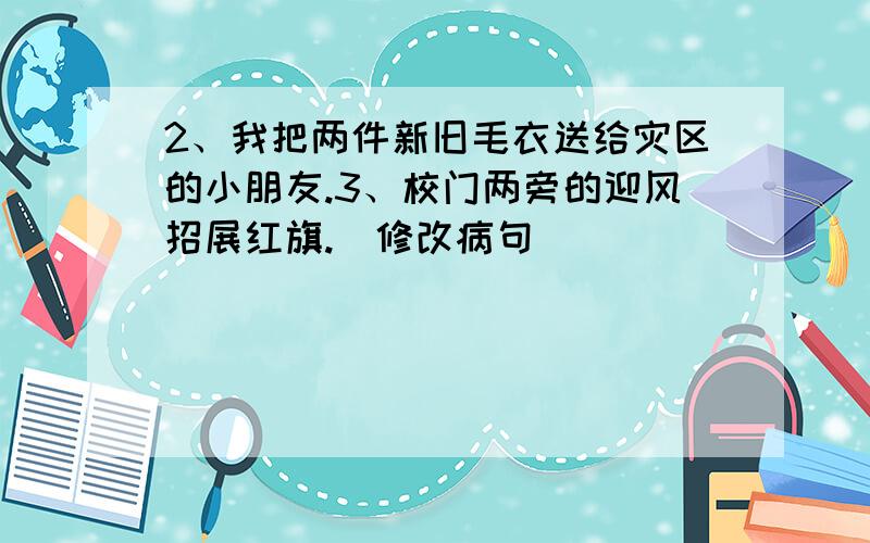 2、我把两件新旧毛衣送给灾区的小朋友.3、校门两旁的迎风招展红旗.(修改病句)