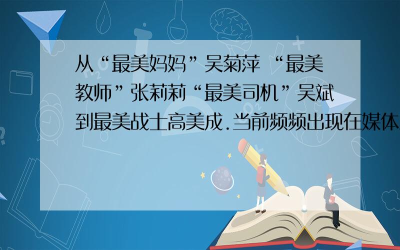 从“最美妈妈”吴菊萍 “最美教师”张莉莉“最美司机”吴斌到最美战士高美成.当前频频出现在媒体上的“最美”人物,传达着国人对真善美的渴求,传递着求真向善嫀美的真能量.