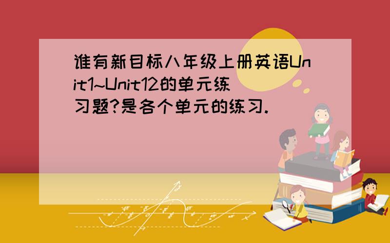 谁有新目标八年级上册英语Unit1~Unit12的单元练习题?是各个单元的练习.