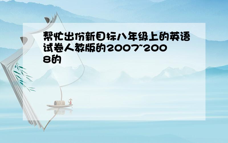 帮忙出份新目标八年级上的英语试卷人教版的2007~2008的