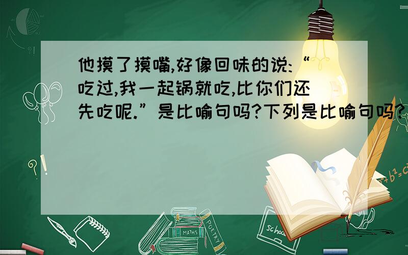 他摸了摸嘴,好像回味的说:“吃过,我一起锅就吃,比你们还先吃呢.”是比喻句吗?下列是比喻句吗?（还有题目上的.）2我觉得好像有万根钢针扎着喉管,失声喊起来：“老班长,你怎么.” 3我端