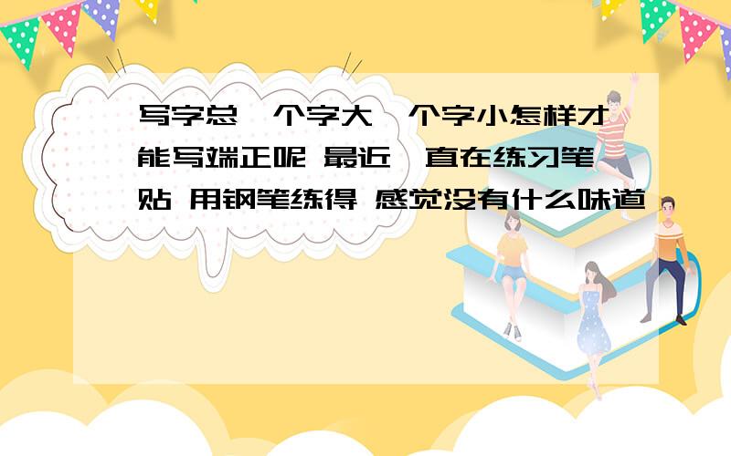 写字总一个字大一个字小怎样才能写端正呢 最近一直在练习笔贴 用钢笔练得 感觉没有什么味道