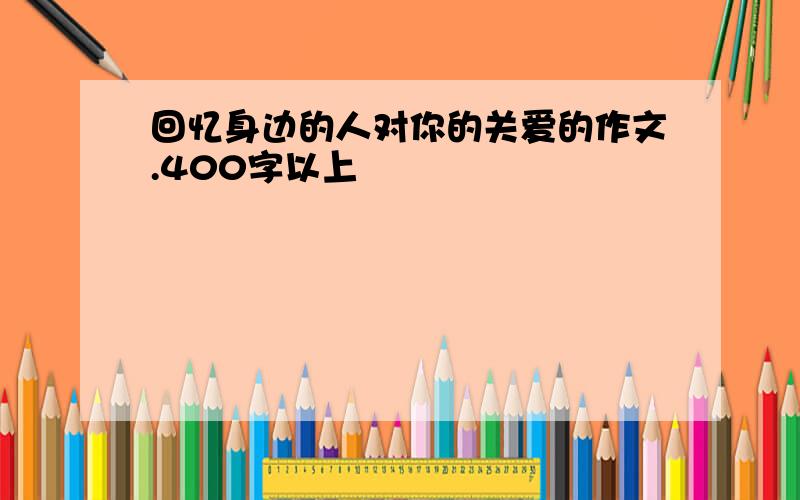 回忆身边的人对你的关爱的作文.400字以上