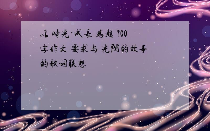 以 时光·成长 为题 700字作文 要求与 光阴的故事 的歌词联想