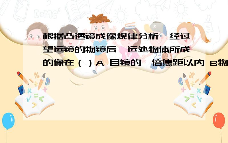 根据凸透镜成像规律分析,经过望远镜的物镜后,远处物体所成的像在（）A 目镜的一倍焦距以内 B物镜的一倍焦距和二倍焦距里