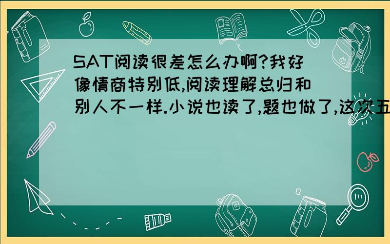 SAT阅读很差怎么办啊?我好像情商特别低,阅读理解总归和别人不一样.小说也读了,题也做了,这次五月五号SAT考试,阅读530,数学780,作文700,阅读太低了怎么办啊.我托福阅读28.但是做SAT总是找不到