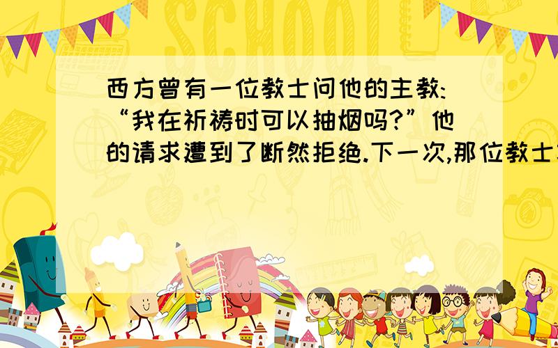 西方曾有一位教士问他的主教:“我在祈祷时可以抽烟吗?”他的请求遭到了断然拒绝.下一次,那位教士巧妙地改口问主教：“_________________?