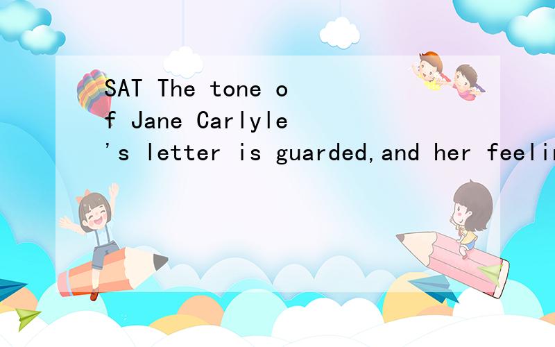 SAT The tone of Jane Carlyle's letter is guarded,and her feelings are always ____________ by the wit and pride that made ___________ plea for sympathy impossible for her.A.masked...a directB.bolstered...needlessc.controlled...a circumspectd.enhanced.