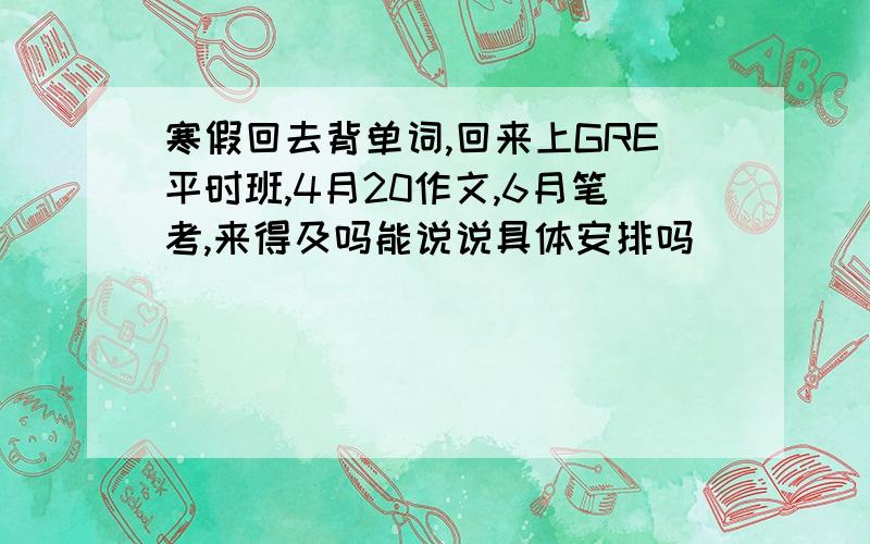 寒假回去背单词,回来上GRE平时班,4月20作文,6月笔考,来得及吗能说说具体安排吗