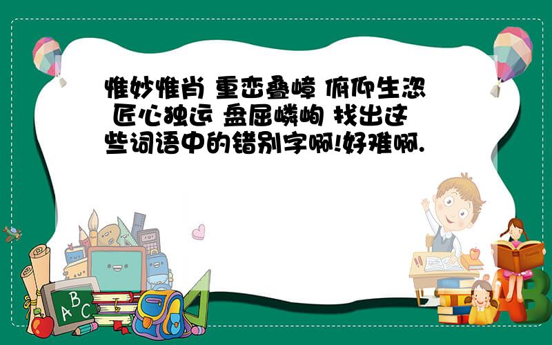 惟妙惟肖 重峦叠嶂 俯仰生恣 匠心独运 盘屈嶙峋 找出这些词语中的错别字啊!好难啊.