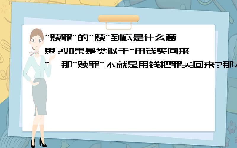 “赎罪”的“赎”到底是什么意思?如果是类似于“用钱买回来”,那“赎罪”不就是用钱把罪买回来?那不是很奇怪.不理解、、、就解释