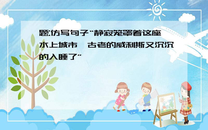 题:仿写句子“静寂笼罩着这座水上城市,古老的威利斯又沉沉的入睡了”