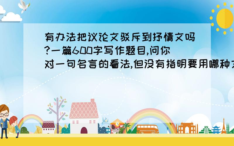 有办法把议论文驳斥到抒情文吗?一篇600字写作题目,问你对一句名言的看法,但没有指明要用哪种文体去写.我介错了题写了抒情文,事后问老师他说应该写议论文,写了抒情就不及格…想请问各