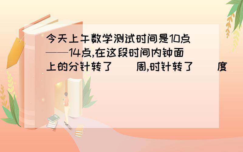 今天上午数学测试时间是10点——14点,在这段时间内钟面上的分针转了()周,时针转了（）度