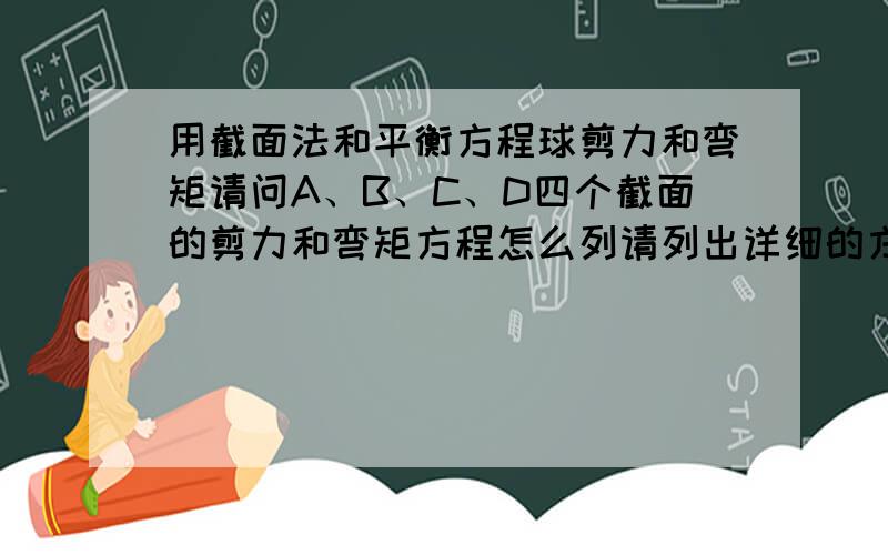 用截面法和平衡方程球剪力和弯矩请问A、B、C、D四个截面的剪力和弯矩方程怎么列请列出详细的方程就行,怎么思考的A截面的F=9\4qa,M=0,答案说A截面：F=9\4ql,M=0          D截面：F=-ql,M=0这两个是