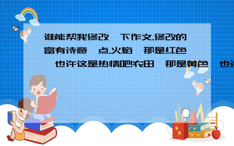 谁能帮我修改一下作文.修改的富有诗意一点.火焰,那是红色,也许这是热情吧!农田,那是黄色,也许这是辛劳吧!树叶,那是绿色,也许这是奉献吧!大海,那是蓝色,也许这是无私吧!他们从来不关心