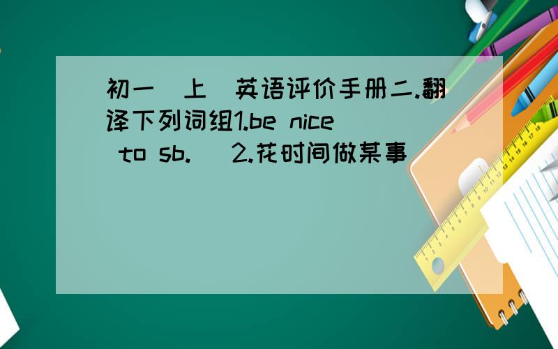 初一(上)英语评价手册二.翻译下列词组1.be nice to sb.   2.花时间做某事＿＿＿＿＿＿＿＿＿3．a member of_________    4.互相聊天＿＿＿＿＿＿＿＿＿＿＿5．my favourite lessons_____________  6.在午餐时＿