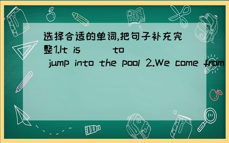 选择合适的单词,把句子补充完整1.It is ( )to jump into the pool 2.We come from China ,we are( )