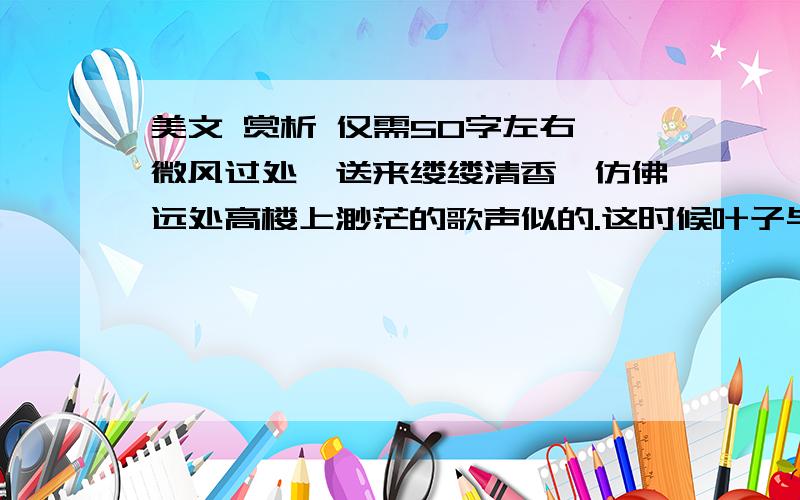 美文 赏析 仅需50字左右 微风过处,送来缕缕清香,仿佛远处高楼上渺茫的歌声似的.这时候叶子与花也有一丝的颤动,像闪电般,霎时传过荷塘的那边去了.叶子本是肩并肩密密地挨着,这便宛然有