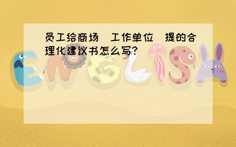 员工给商场(工作单位)提的合理化建议书怎么写?