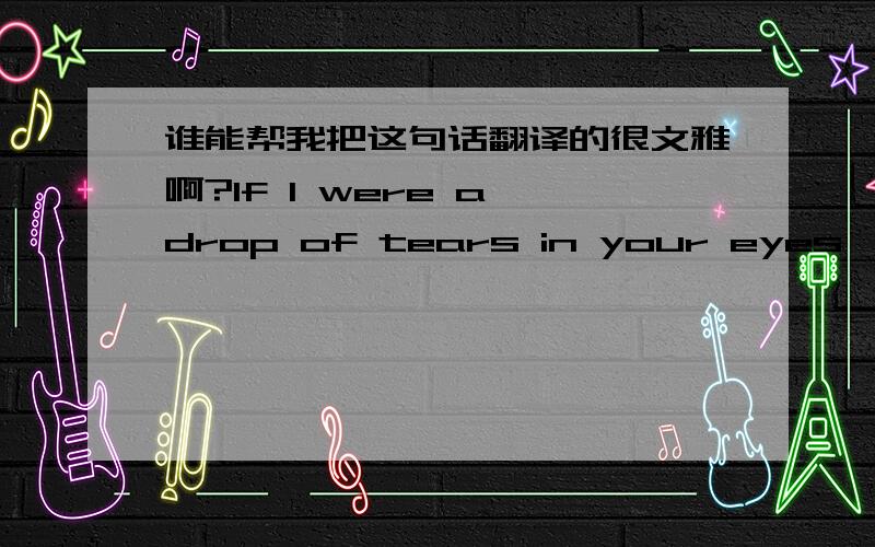 谁能帮我把这句话翻译的很文雅啊?If I were a drop of tears in your eyes,I would roll down on your lips;If you were a drop of tears in my eyes ,i would never cry ,because I am afraid to lose you