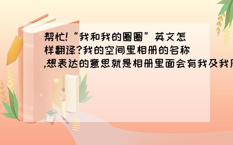 帮忙!“我和我的圈圈”英文怎样翻译?我的空间里相册的名称,想表达的意思就是相册里面会有我及我周围朋友、家人的相片,想用英文表达,希望各位英语爱好者给与指点.谢谢!